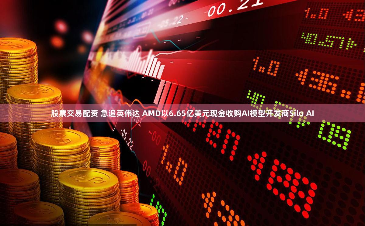 股票交易配资 急追英伟达 AMD以6.65亿美元现金收购AI模型开发商Silo AI