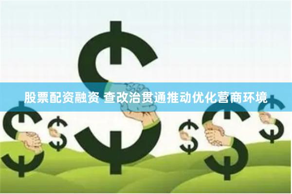 股票配资融资 查改治贯通推动优化营商环境