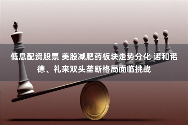 低息配资股票 美股减肥药板块走势分化 诺和诺德、礼来双头垄断格局面临挑战