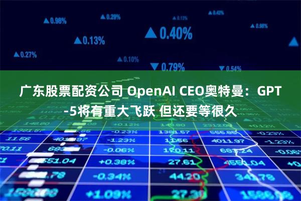 广东股票配资公司 OpenAI CEO奥特曼：GPT-5将有重大飞跃 但还要等很久