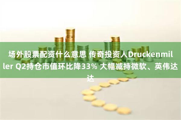 场外股票配资什么意思 传奇投资人Druckenmiller Q2持仓市值环比降33% 大幅减持微软、英伟达