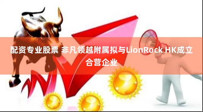 配资专业股票 非凡领越附属拟与LionRock HK成立合营企业