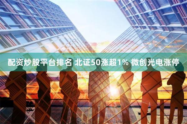 配资炒股平台排名 北证50涨超1% 微创光电涨停