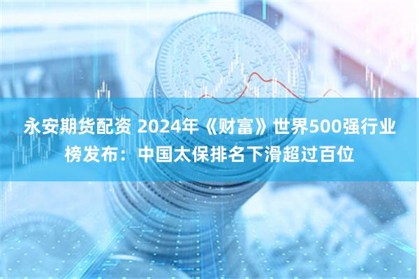 永安期货配资 2024年《财富》世界500强行业榜发布：中国太保排名下滑超过百位