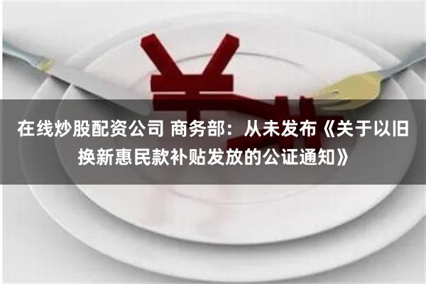 在线炒股配资公司 商务部：从未发布《关于以旧换新惠民款补贴发放的公证通知》