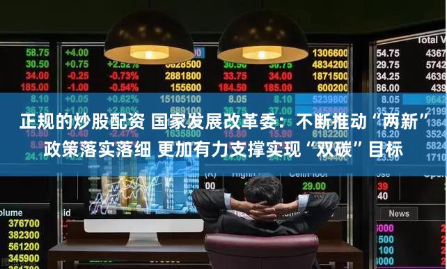 正规的炒股配资 国家发展改革委：不断推动“两新”政策落实落细 更加有力支撑实现“双碳”目标