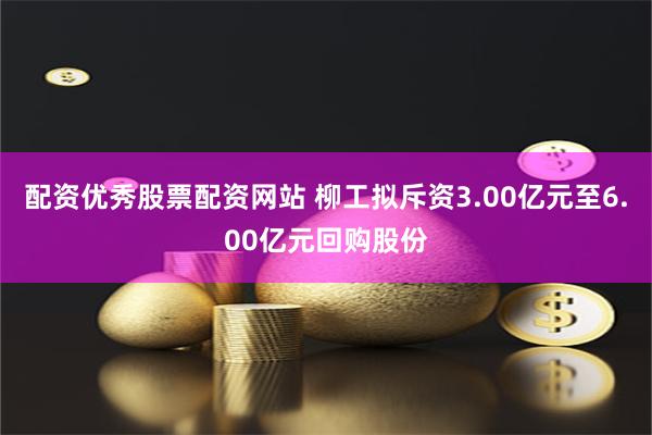 配资优秀股票配资网站 柳工拟斥资3.00亿元至6.00亿元回购股份