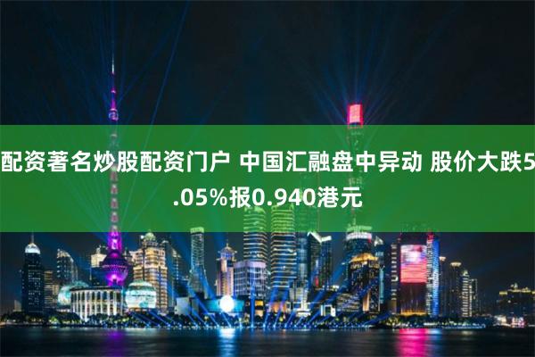 配资著名炒股配资门户 中国汇融盘中异动 股价大跌5.05%报0.940港元