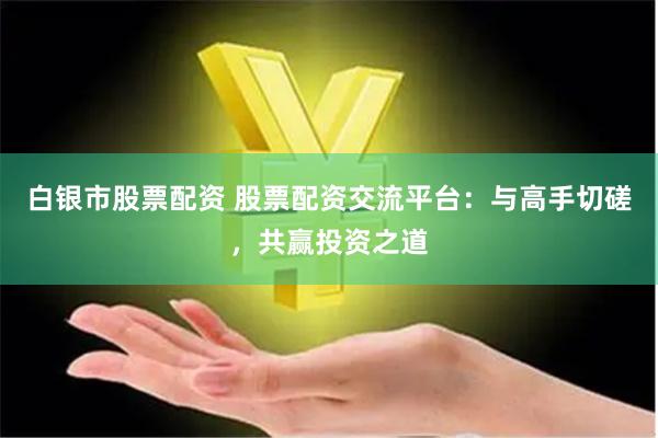白银市股票配资 股票配资交流平台：与高手切磋，共赢投资之道
