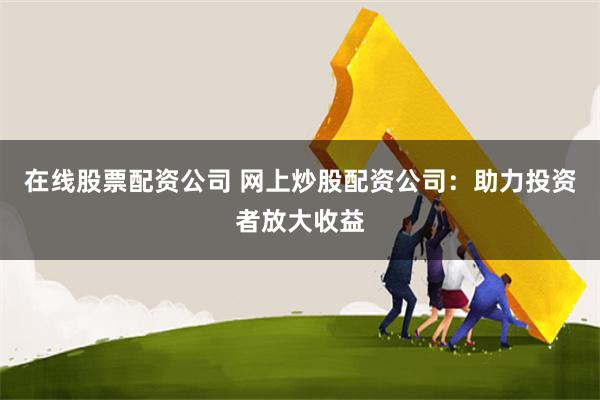 在线股票配资公司 网上炒股配资公司：助力投资者放大收益