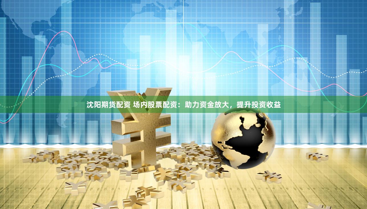 沈阳期货配资 场内股票配资：助力资金放大，提升投资收益