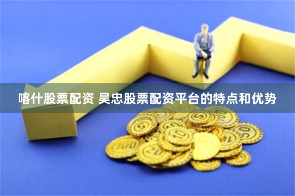 喀什股票配资 吴忠股票配资平台的特点和优势