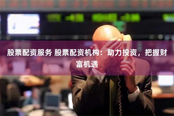 股票配资服务 股票配资机构：助力投资，把握财富机遇