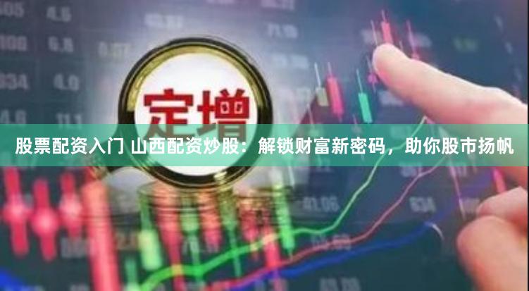 股票配资入门 山西配资炒股：解锁财富新密码，助你股市扬帆