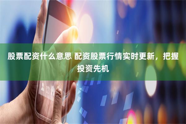 股票配资什么意思 配资股票行情实时更新，把握投资先机