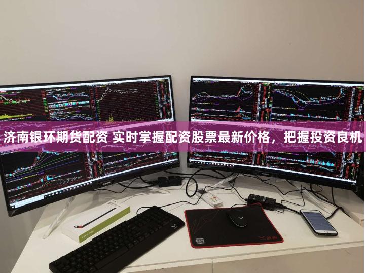 济南银环期货配资 实时掌握配资股票最新价格，把握投资良机