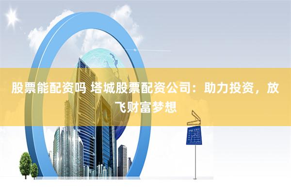 股票能配资吗 塔城股票配资公司：助力投资，放飞财富梦想
