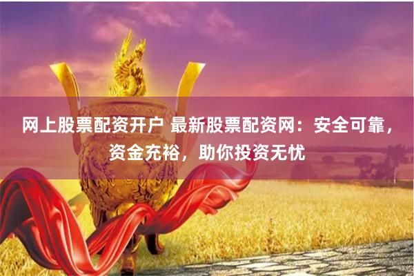 网上股票配资开户 最新股票配资网：安全可靠，资金充裕，助你投资无忧